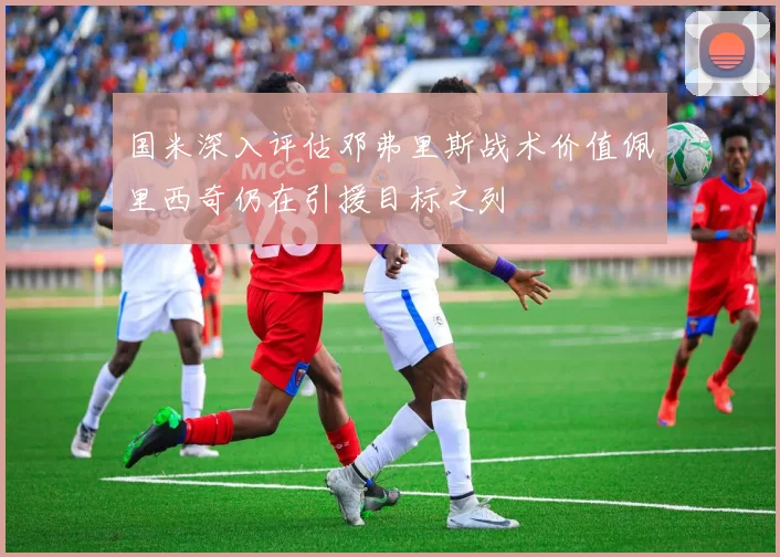 国米深入评估邓弗里斯战术价值佩里西奇仍在引援目标之列