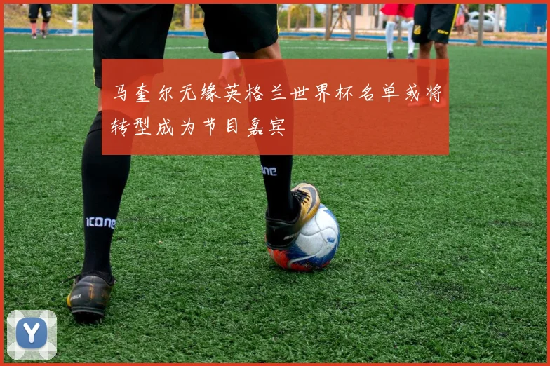 马奎尔无缘英格兰世界杯名单或将转型成为节目嘉宾