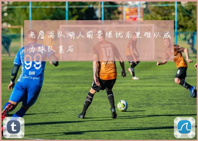 老詹离队湖人前景堪忧东里难以成为球队基石