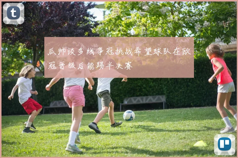 瓜帅谈多线争冠挑战希望球队在欧冠晋级后能踢半决赛