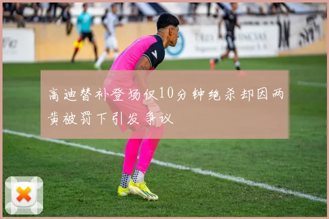 高迪替补登场仅10分钟绝杀却因两黄被罚下引发争议