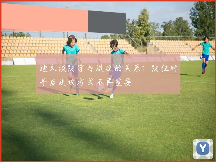 迪文谈防守与进攻的关系：防住对手后进攻方式不再重要