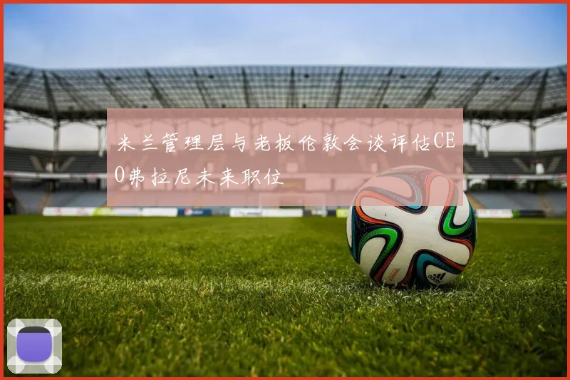 米兰管理层与老板伦敦会谈评估CEO弗拉尼未来职位