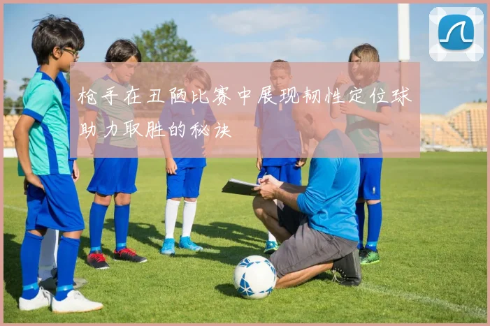 枪手在丑陋比赛中展现韧性定位球助力取胜的秘诀