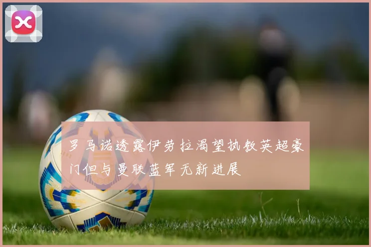罗马诺透露伊劳拉渴望执教英超豪门但与曼联蓝军无新进展