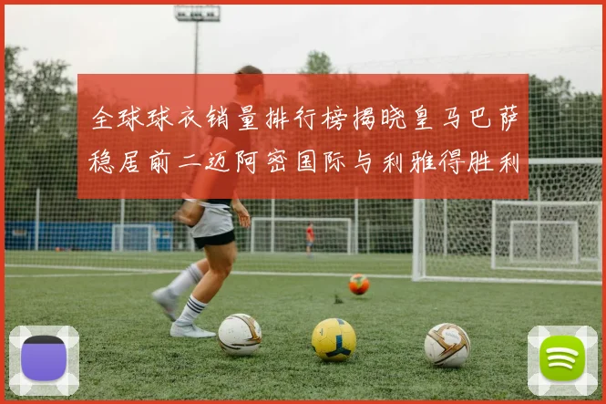 全球球衣销量排行榜揭晓皇马巴萨稳居前二迈阿密国际与利雅得胜利表现抢眼