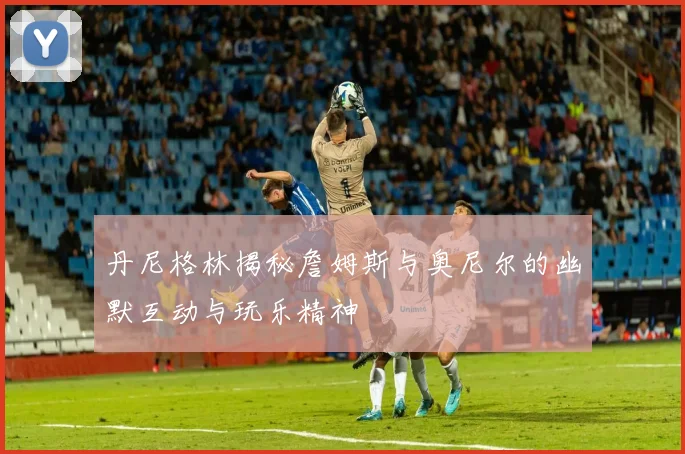 丹尼格林揭秘詹姆斯与奥尼尔的幽默互动与玩乐精神
