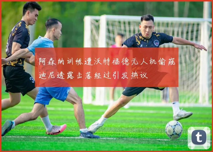 阿森纳训练遭沃特福德无人机偷窥迪尼透露击落经过引发热议