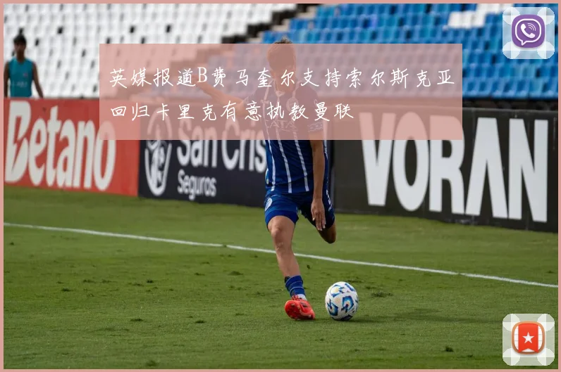 英媒报道B费马奎尔支持索尔斯克亚回归卡里克有意执教曼联