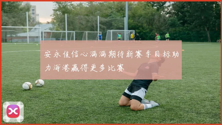 安永佳信心满满期待新赛季目标助力海港赢得更多比赛