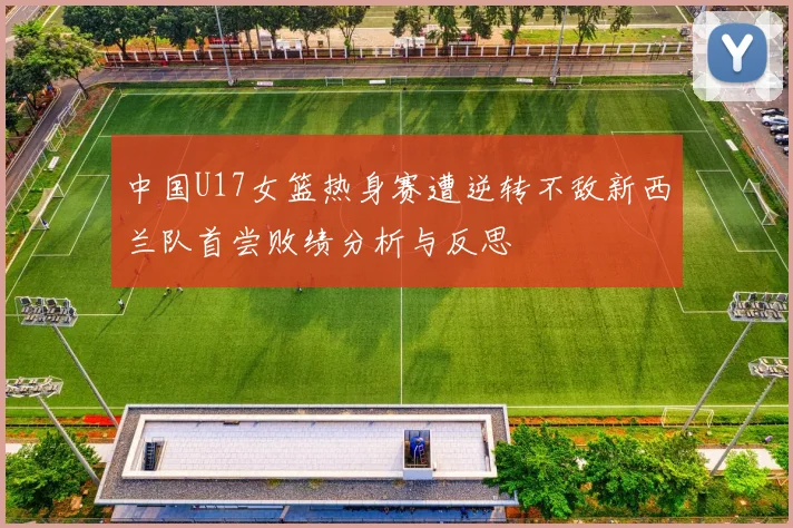 中国U17女篮热身赛遭逆转不敌新西兰队首尝败绩分析与反思