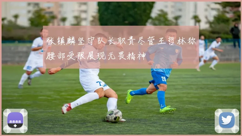 张镇麟坚守队长职责尽管王哲林称腰部受限展现无畏精神