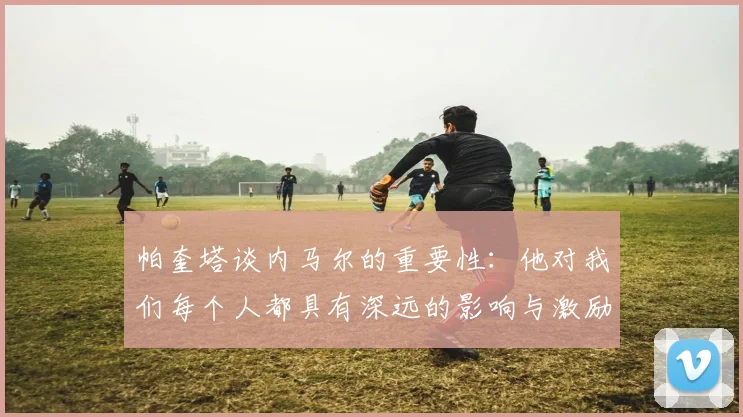 帕奎塔谈内马尔的重要性：他对我们每个人都具有深远的影响与激励