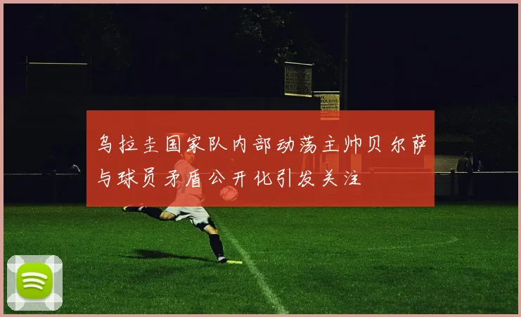 乌拉圭国家队内部动荡主帅贝尔萨与球员矛盾公开化引发关注