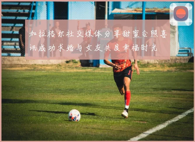 加拉格尔社交媒体分享甜蜜合照喜讯成功求婚与女友共度幸福时光