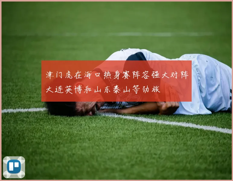 津门虎在海口热身赛阵容强大对阵大连英博和山东泰山等劲旅