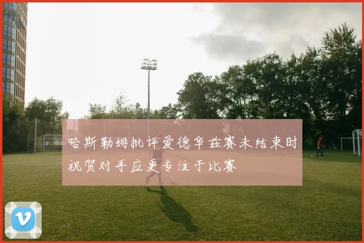 哈斯勒姆批评爱德华兹赛未结束时祝贺对手应更专注于比赛
