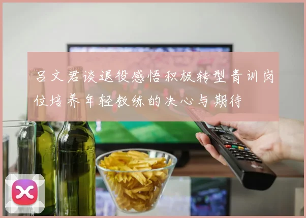吕文君谈退役感悟积极转型青训岗位培养年轻教练的决心与期待