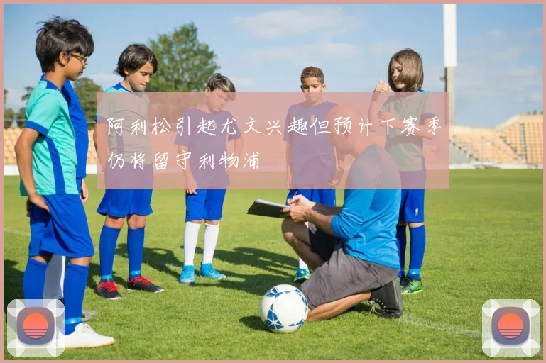 阿利松引起尤文兴趣但预计下赛季仍将留守利物浦