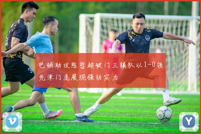 巴顿助攻陈哲超破门三镇队以1-0领先津门虎展现强劲实力