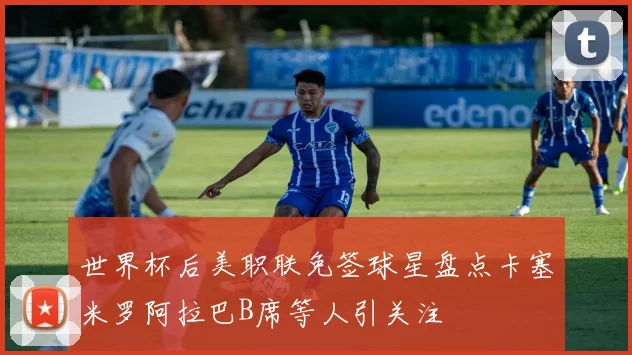 世界杯后美职联免签球星盘点卡塞米罗阿拉巴B席等人引关注
