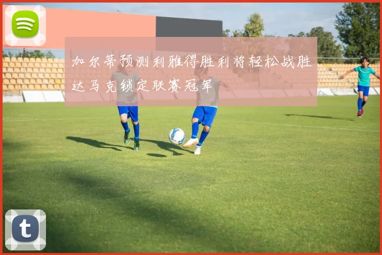加尔蒂预测利雅得胜利将轻松战胜达马克锁定联赛冠军