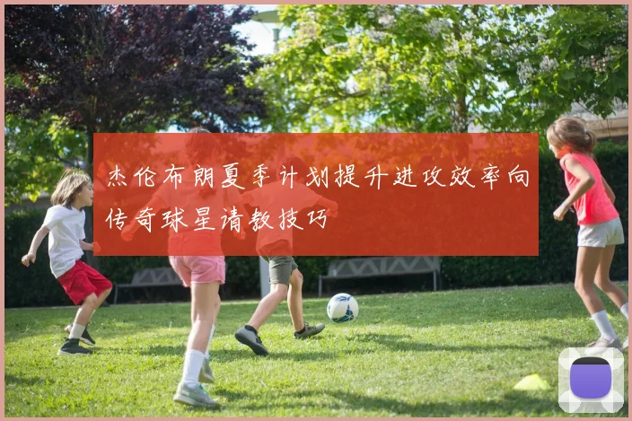 杰伦布朗夏季计划提升进攻效率向传奇球星请教技巧