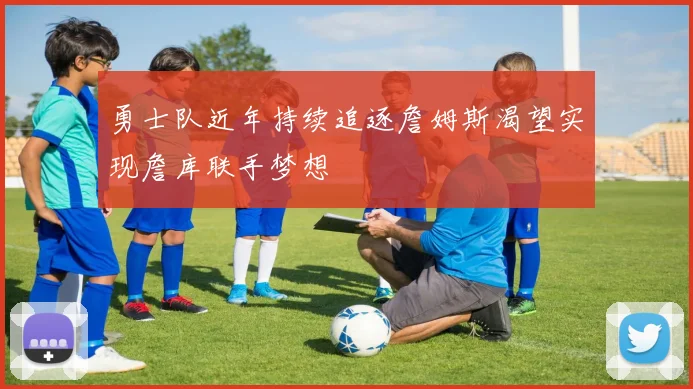 勇士队近年持续追逐詹姆斯渴望实现詹库联手梦想