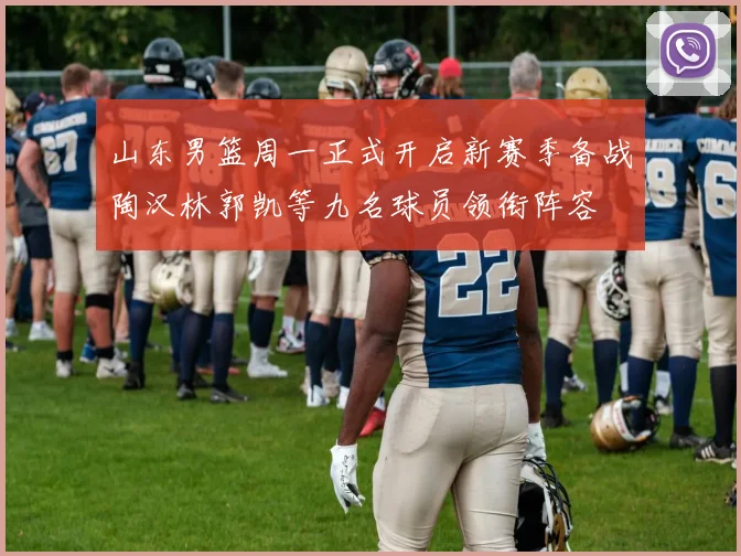 山东男篮周一正式开启新赛季备战陶汉林郭凯等九名球员领衔阵容