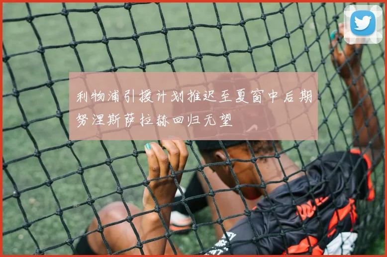 利物浦引援计划推迟至夏窗中后期努涅斯萨拉赫回归无望