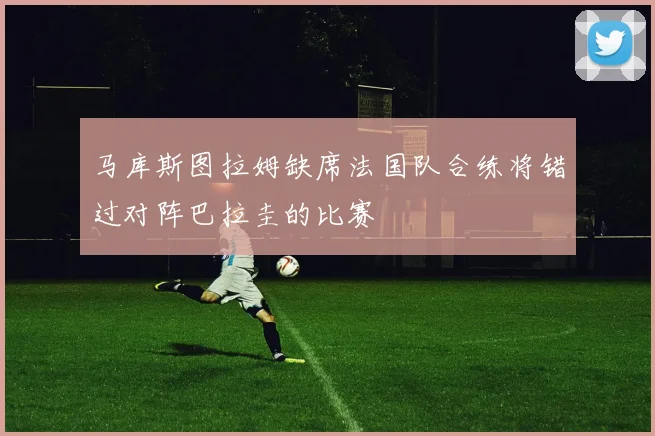 马库斯图拉姆缺席法国队合练将错过对阵巴拉圭的比赛