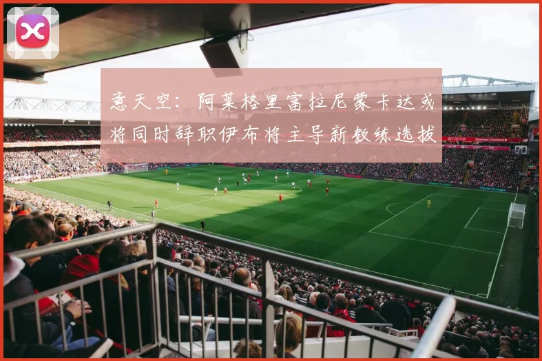 意天空：阿莱格里富拉尼蒙卡达或将同时辞职伊布将主导新教练选拔工作