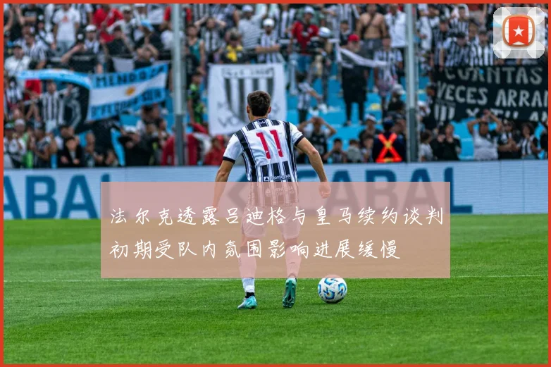 法尔克透露吕迪格与皇马续约谈判初期受队内氛围影响进展缓慢